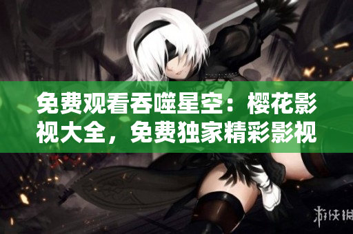 免費(fèi)觀看吞噬星空：櫻花影視大全，免費(fèi)獨家精彩影視資源等你來看！